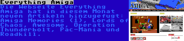 Everything Amiga | Die Webseite Everything Amiga hat in diesem Monat neuen Artikeln hinzugefugt: Amiga Memories (1), Lords of Chaos, Awesome, Operation Thunderbolt, Pac-Mania und Roadkill.