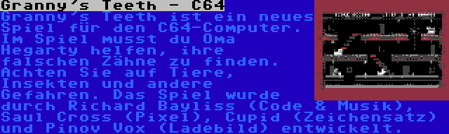 Granny's Teeth - C64 | Granny's Teeth ist ein neues Spiel für den C64-Computer. Im Spiel musst du Oma Hegarty helfen, ihre falschen Zähne zu finden. Achten Sie auf Tiere, Insekten und andere Gefahren. Das Spiel wurde durch Richard Bayliss (Code & Musik), Saul Cross (Pixel), Cupid (Zeichensatz) und Pinov Vox (Ladebild) entwickelt.