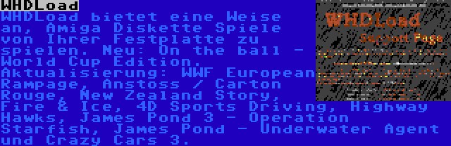 WHDLoad | WHDLoad bietet eine Weise an, Amiga Diskette Spiele von Ihrer Festplatte zu spielen. Neu: On the ball - World Cup Edition. Aktualisierung: WWF European Rampage, Anstoss / Carton Rouge, New Zealand Story, Fire & Ice, 4D Sports Driving, Highway Hawks, James Pond 3 - Operation Starfish, James Pond - Underwater Agent und Crazy Cars 3.