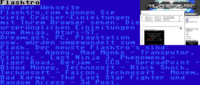 Flashtro | Auf der Webseite Flashtro.com können Sie viele Cräcker-Einleitungen mit Ihrem Browser sehen. Die ursprünglichen Einleitungen vom Amiga, Atari-ST, Dreamcast, PC, Playstation usw. würden umgewandelt zum Flash. Der neuste Flashtro's sind: Access - Agony, Mad Monks - Transputor, Classic - Last Ninja 3, Phenomena - Tiger Road, Defjam - CCS - SpreadPoint - Blood Money, Technosoft - Block Shock, Technosoft - Falcon, Technosoft - Movem, Bad Karma - The Last Star Fighter und Random Access - 3d Pool.