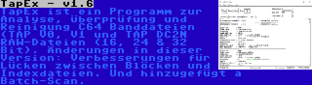 TapEx - v1.6 | TapEx ist ein Programm zur Analyse, Überprüfung und Reinigung C64 Banddateien (TAP V0, V1 und TAP DC2N RAW-Dateien (16, 24 & 32 Bit). Änderungen in dieser Version: Verbesserungen für Lücken zwischen Blöcken und Indexdateien. Und hinzugefügt a Batch-Scan.