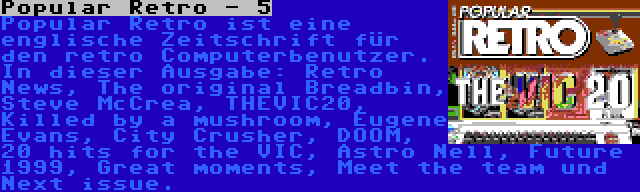 Popular Retro - 5 | Popular Retro ist eine englische Zeitschrift für den retro Computerbenutzer. In dieser Ausgabe: Retro News, The original Breadbin, Steve McCrea, THEVIC20, Killed by a mushroom, Eugene Evans, City Crusher, DOOM, 20 hits for the VIC, Astro Nell, Future 1999, Great moments, Meet the team und Next issue.