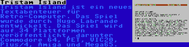 Tristam Island | Tristam Island ist ein neues Textabenteuer für Retro-Computer. Das Spiel wurde durch Hugo Labrande entwickelt. Das Spiel wird auf 34 Plattformen veröffentlicht, darunter Commodore 64, PET, VIC20, Plus/4, Amiga und Mega65.