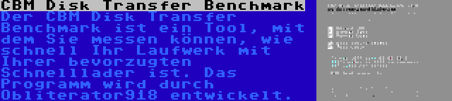 CBM Disk Transfer Benchmark | Der CBM Disk Transfer Benchmark ist ein Tool, mit dem Sie messen können, wie schnell Ihr Laufwerk mit Ihrer bevorzugten Schnelllader ist. Das Programm wird durch Obliterator918 entwickelt.