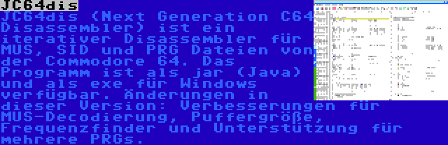 JC64dis | JC64dis (Next Generation C64 Disassembler) ist ein iterativer Disassembler für MUS, SID und PRG Dateien von der Commodore 64. Das Programm ist als jar (Java) und als exe für Windows verfügbar. Änderungen in dieser Version: Verbesserungen für MUS-Decodierung, Puffergröße, Frequenzfinder und Unterstützung für mehrere PRGs.