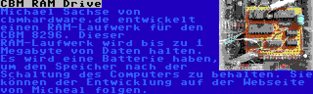 CBM RAM Drive | Michael Sachse von cbmhardware.de entwickelt einen RAM-Laufwerk für den CBM 8296. Dieser RAM-Laufwerk wird bis zu 1 Megabyte von Daten halten. Es wird eine Batterie haben, um den Speicher nach der Schaltung des Computers zu behalten. Sie können der Entwicklung auf der Webseite von Micheal folgen.