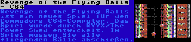 Revenge of the Flying Balls - C64 | Revenge of the Flying Balls ist ein neues Spiel für den Commodore C64-Computer. Das Spiel wurde durch RYYX/The Power Shed entwickelt. Im Spiel müssen Sie alle fliegenden Bälle abschießen.