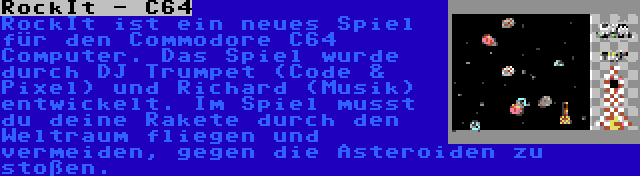 RockIt - C64 | RockIt ist ein neues Spiel für den Commodore C64 Computer. Das Spiel wurde durch DJ Trumpet (Code & Pixel) und Richard (Musik) entwickelt. Im Spiel musst du deine Rakete durch den Weltraum fliegen und vermeiden, gegen die Asteroiden zu stoßen.