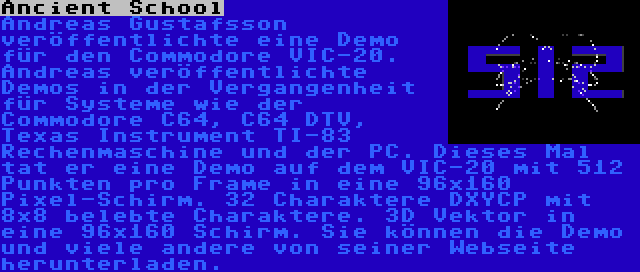 Ancient School | Andreas Gustafsson veröffentlichte eine Demo für den Commodore VIC-20. Andreas veröffentlichte Demos in der Vergangenheit für Systeme wie der Commodore C64, C64 DTV, Texas Instrument TI-83 Rechenmaschine und der PC. Dieses Mal tat er eine Demo auf dem VIC-20 mit 512 Punkten pro Frame in eine 96x160 Pixel-Schirm. 32 Charaktere DXYCP mit 8x8 belebte Charaktere. 3D Vektor in eine 96x160 Schirm. Sie können die Demo und viele andere von seiner Webseite herunterladen.