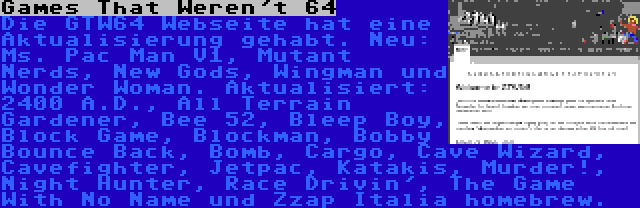 Games That Weren't 64 | Die GTW64 Webseite hat eine Aktualisierung gehabt. Neu: Ms. Pac Man V1, Mutant Nerds, New Gods, Wingman und Wonder Woman. Aktualisiert: 2400 A.D., All Terrain Gardener, Bee 52, Bleep Boy, Block Game, Blockman, Bobby Bounce Back, Bomb, Cargo, Cave Wizard, Cavefighter, Jetpac, Katakis, Murder!, Night Hunter, Race Drivin', The Game With No Name und Zzap Italia homebrew.