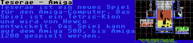 Teserae - Amiga | Teserae ist ein neues Spiel für den Amiga-Computer. Das Spiel ist ein Tetris-Klon und wird von Hewco entwickelt. Das Spiel kann auf dem Amiga 500, bis Amiga 1200 gespielt werden.