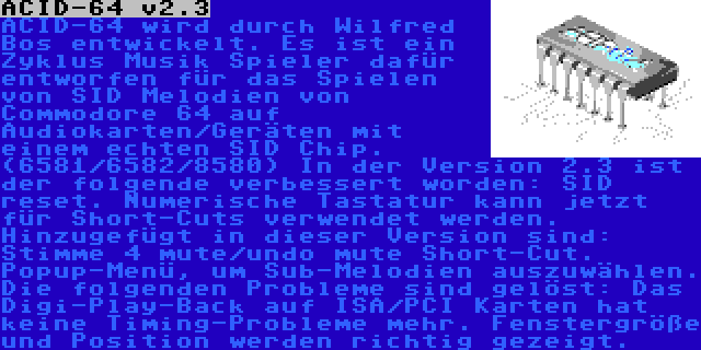 ACID-64 v2.3 | ACID-64 wird durch Wilfred Bos entwickelt. Es ist ein Zyklus Musik Spieler dafür entworfen für das Spielen von SID Melodien von Commodore 64 auf Audiokarten/Geräten mit einem echten SID Chip. (6581/6582/8580)
In der Version 2.3 ist der folgende verbessert worden: SID reset. Numerische Tastatur kann jetzt für Short-Cuts verwendet werden. Hinzugefügt in dieser Version sind: Stimme 4 mute/undo mute Short-Cut. Popup-Menü, um Sub-Melodien auszuwählen. Die folgenden Probleme sind gelöst: Das Digi-Play-Back auf ISA/PCI Karten hat keine Timing-Probleme mehr. Fenstergröße und Position werden richtig gezeigt.