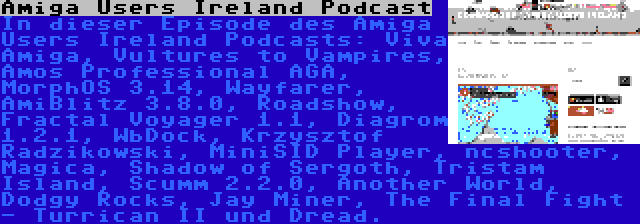 Amiga Users Ireland Podcast | In dieser Episode des Amiga Users Ireland Podcasts: Viva Amiga, Vultures to Vampires, Amos Professional AGA, MorphOS 3.14, Wayfarer, AmiBlitz 3.8.0, Roadshow, Fractal Voyager 1.1, Diagrom 1.2.1, WbDock, Krzysztof Radzikowski, MiniSID Player, ncshooter, Magica, Shadow of Sergoth, Tristam Island, Scumm 2.2.0, Another World, Dodgy Rocks, Jay Miner, The Final Fight - Turrican II und Dread.