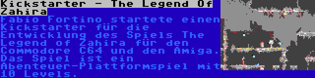 Kickstarter - The Legend Of Zahira | Fabio Fortino startete einen Kickstarter für die Entwicklung des Spiels The Legend of Zahira für den Commodore C64 und den Amiga. Das Spiel ist ein Abenteuer-Plattformspiel mit 10 Levels.