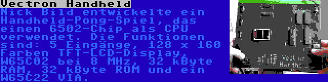 Vectron Handheld | Nick Bild entwickelte ein Handheld-Pong-Spiel, das einen 6502-Chip als CPU verwendet. Die Funktionen sind: 5 Eingänge, 128 x 160 Farben TFT-LCD-Display, W65C02 bei 8 MHz, 32 kByte RAM, 32 kByte ROM und ein W65C22 VIA.