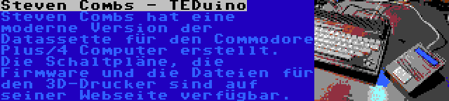 Steven Combs - TEDuino | Steven Combs hat eine moderne Version der Datassette für den Commodore Plus/4 Computer erstellt. Die Schaltpläne, die Firmware und die Dateien für den 3D-Drucker sind auf seiner Webseite verfügbar.