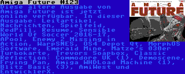 Amiga Future #123 | Diese ältere Ausgabe von Amiga Future ist jetzt online verfügbar. In dieser Ausgabe: Leitartikel, Nachrichten, Spielfeld, RedPill, Resume, Sensible World Of Soccer 2016-17, APool, Enemy 2 Missing in Action, WarpSNES, OS4 Depot Qt, MorphOS Software, Emerald Mine, Matze's 030er Turbokarte, Trevors Soapbox, Classic Reflection: Commodore UK (1), Demoscene, Frying Pan, Amiga WHDLoad Machine (1), Blitz Basic (3), AmiWest und EntwicklerX.