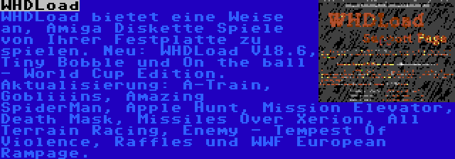 WHDLoad | WHDLoad bietet eine Weise an, Amiga Diskette Spiele von Ihrer Festplatte zu spielen. Neu: WHDLoad V18.6, Tiny Bobble und On the ball - World Cup Edition. Aktualisierung: A-Train, Gobliiins, Amazing SpiderMan, Apple Hunt, Mission Elevator, Death Mask, Missiles Over Xerion, All Terrain Racing, Enemy - Tempest Of Violence, Raffles und WWF European Rampage.