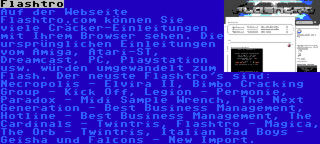 Flashtro | Auf der Webseite Flashtro.com können Sie viele Cräcker-Einleitungen mit Ihrem Browser sehen. Die ursprünglichen Einleitungen vom Amiga, Atari-ST, Dreamcast, PC, Playstation usw. würden umgewandelt zum Flash. Der neuste Flashtro's sind: Necropolis - Elvira II, Bimbo Cracking Group - Kick Off, Legion - Permonie, Paradox - Midi Sample Wrench, The Next Generation - Best Business Management, Hotline - Best Business Management, The Cardinals - Twintris, Flashtro - Magica, The Orb - Twintris, Italian Bad Boys - Geisha und Falcons - New Import.