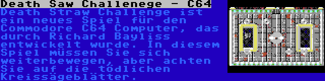 Death Saw Challenege - C64 | Death Straw Challenge ist ein neues Spiel für den Commodore C64 Computer, das durch Richard Bayliss entwickelt wurde. In diesem Spiel müssen Sie sich weiterbewegen, aber achten Sie auf die tödlichen Kreissägeblätter.