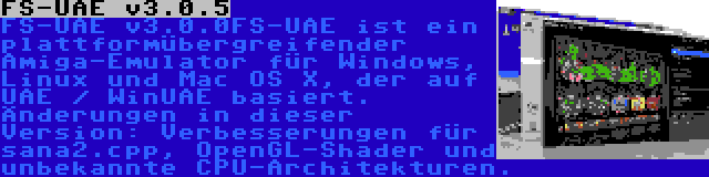 FS-UAE v3.0.5 | FS-UAE ist ein plattformübergreifender Amiga-Emulator für Windows, Linux und Mac OS X, der auf UAE / WinUAE basiert. Änderungen in dieser Version: Verbesserungen für sana2.cpp, OpenGL-Shader und unbekannte CPU-Architekturen.
