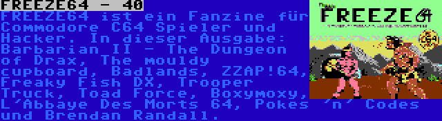 FREEZE64 - 40 | FREEZE64 ist ein Fanzine für Commodore C64 Spieler und Hacker. In dieser Ausgabe: Barbarian II - The Dungeon of Drax, The mouldy cupboard, Badlands, ZZAP!64, Freaky Fish DX, Trooper Truck, Toad Force, Boxymoxy, L'Abbaye Des Morts 64, Pokes 'n' Codes und Brendan Randall.