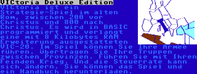 VICtoria Deluxe Edition | VICtoria ist ein Strategie-Spiel im alten Rom, zwischen 200 vor Christus und 800 nach Christus. Es wird in BASIC programmiert und verlangt eine mit 8 Kilobytes RAM Erweiterung ausgestatteten VIC-20. Im Spiel können Sie Ihre Armee führen. Übertragen Sie Ihre Truppen zwischen Provinzen. Führen Sie mit Ihren Feinden Krieg. Und die Steuerrate kann sich ändern. Sie können das Spiel und ein Handbuch herunterladen.