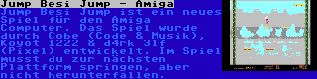 Jump Besi Jump - Amiga | Jump Besi Jump ist ein neues Spiel für den Amiga Computer. Das Spiel wurde durch Cobe (Code & Musik), Koyot 1222 & d4rk 3lf (Pixel) entwickelt. Im Spiel musst du zur nächsten Plattform springen, aber nicht herunterfallen.