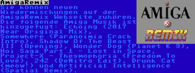 AmigaRemix | Sie können neuen Wiedermischungen auf der AmigaRemix Webseite zuhören. Die folgende Amiga Musik ist hinzugefugt: Echoing (2017 Near Original Mix), Somewhere (Paranoimia Crack Intro), Shadow Of The Beast III (Opening), Wonder Dog (Planet K 9), Hoi Saga Part 1 - Lost in Space, Project-X - Thesmophoria (Freedom To Love), 242 (DeNitro Edit), Drunk Cat (meow!) und Artificial Intelligence (Spatial Remix).