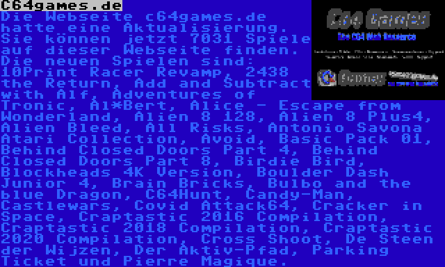 C64games.de | Die Webseite c64games.de hatte eine Aktualisierung. Sie können jetzt 7031 Spiele auf dieser Webseite finden. Die neuen Spielen sind: 10Print Racer Revamp, 2438 the Return, Add and Subtract with Alf, Adventures of Tronic, Al*Bert, Alice - Escape from Wonderland, Alien 8 128, Alien 8 Plus4, Alien Bleed, All Risks, Antonio Savona Atari Collection, Avoid, Basic Pack 01, Behind Closed Doors Part 4, Behind Closed Doors Part 8, Birdie Bird, Blockheads 4K Version, Boulder Dash Junior 4, Brain Bricks, Bulbo and the blue Dragon, C64Hunt, Candy-Man, Castlewars, Covid Attack64, Cracker in Space, Craptastic 2016 Compilation, Craptastic 2018 Compilation, Craptastic 2020 Compilation, Cross Shoot, De Steen der Wijzen, Der Aktiv-Pfad, Parking Ticket und Pierre Magique.