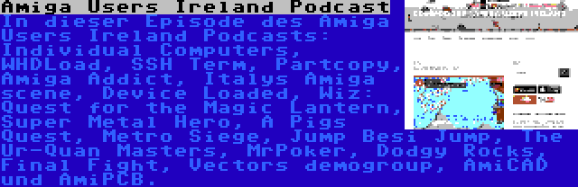 Amiga Users Ireland Podcast | In dieser Episode des Amiga Users Ireland Podcasts: Individual Computers, WHDLoad, SSH Term, Partcopy, Amiga Addict, Italys Amiga scene, Device Loaded, Wiz: Quest for the Magic Lantern, Super Metal Hero, A Pigs Quest, Metro Siege, Jump Besi Jump, The Ur-Quan Masters, MrPoker, Dodgy Rocks, Final Fight, Vectors demogroup, AmiCAD und AmiPCB.