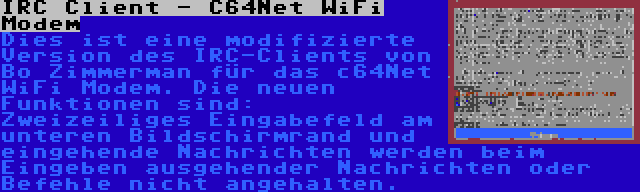 IRC Client - C64Net WiFi Modem | Dies ist eine modifizierte Version des IRC-Clients von Bo Zimmerman für das c64Net WiFi Modem. Die neuen Funktionen sind: Zweizeiliges Eingabefeld am unteren Bildschirmrand und eingehende Nachrichten werden beim Eingeben ausgehender Nachrichten oder Befehle nicht angehalten.