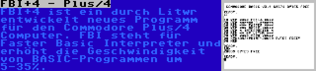 FBI+4 - Plus/4 | FBI+4 ist ein durch Litwr entwickelt neues Programm für den Commodore Plus/4 Computer. FBI steht für Faster Basic Interpreter und erhöht die Geschwindigkeit von BASIC-Programmen um 5-35%.