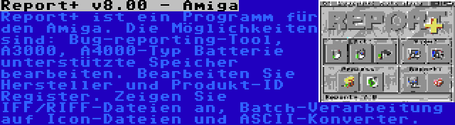 Report+ v8.00 - Amiga | Report+ ist ein Programm für den Amiga. Die Möglichkeiten sind: Bug-reporting-Tool, A3000, A4000-Typ Batterie unterstützte Speicher bearbeiten. Bearbeiten Sie Hersteller und Produkt-ID Register. Zeigen Sie IFF/RIFF-Dateien an, Batch-Verarbeitung auf Icon-Dateien und ASCII-Konverter.