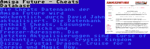 Amiga Future - Cheats Database | Die Cheats Datenbank der Amiga Future wird wöchentlich durch David Jahn aktualisiert. Die Datenbank enthält Cheats, Lösungen, Tipps & Tricks und Freezer-Adressen. Die letzten Aktualisierungen sind: Curse of Enchantia, Cubulus, Crystal Kingdom Dizzy, Crystal Dragon, Cruise for a Corpse und Magic Boy.