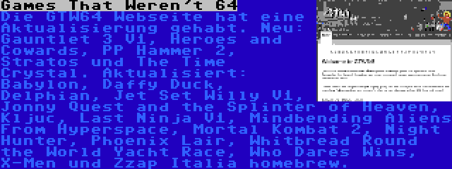 Games That Weren't 64 | Die GTW64 Webseite hat eine Aktualisierung gehabt. Neu: Gauntlet 3 V1, Heroes and Cowards, PP Hammer 2, Stratos und The Time Crystal. Aktualisiert: Babylon, Daffy Duck, Delphian, Jet Set Willy V1, Jonny Quest and the Splinter of Heaven, Kljuc, Last Ninja V1, Mindbending Aliens From Hyperspace, Mortal Kombat 2, Night Hunter, Phoenix Lair, Whitbread Round the World Yacht Race, Who Dares Wins, X-Men und Zzap Italia homebrew.