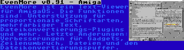 EvenMore v0.91 - Amiga | EvenMore ist ein Text-Viewer für AmigaOS. Die Funktionen sind: Unterstützung für proportionale Schriftarten, mehrfarbiger Text, Dateikonvertierungs-Plugins und mehr. Letzte Änderungen: Verbesserungen für Gadgets, Zeilenumbruch, Dateien und den Dateikonvertierungspuffer.