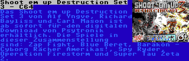 Shoot em up Destruction Set 3 - C64 | Das Shoot em up Destruction Set 3 von Alf Yngve, Richard Bayliss und Carl Mason ist ab sofort für den digitalen Download von Psytronik erhältlich. Die Spiele in dieser Zusammenstellung sind: Zap Fight, Blue Beret, Barakon - Cyborg Rächer Amerikas!, Spy Ryder, Operation Firestorm und Super Tau Zeta 2.