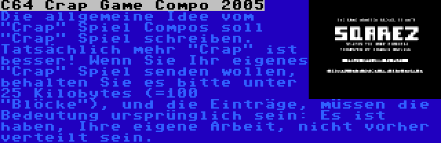 C64 Crap Game Compo 2005 | Die allgemeine Idee vom Crap Spiel Compos soll Crap Spiel schreiben. Tatsächlich mehr Crap ist besser! Wenn Sie Ihr eigenes Crap Spiel senden wollen, behalten Sie es bitte unter 25 Kilobytes (=100 Blöcke), und die Einträge, müssen die Bedeutung ursprünglich sein: Es ist haben, Ihre eigene Arbeit, nicht vorher verteilt sein.