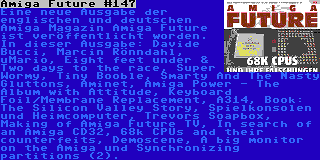 Amiga Future #147 | Eine neue Ausgabe der englischen und deutschen Amiga Magazin Amiga Future ist veröffentlicht worden. In dieser Ausgabe: Davide Bucci, Marcin Rönndahl, uMario, Eight feet under & Two days to the race, Super Wormy, Tiny Booble, Smarty And The Nasty Gluttons, Aminet, Amiga Power - The Album with Attitude, Keyboard Foil/Membrane Replacement, A314, Book: The Silicon Valley Story, Spielkonsolen und Heimcomputer, Trevors Soapbox, Making of Amiga Future TV, In search of an Amiga CD32, 68k CPUs and their counterfeits, Demoscene, A big monitor on the Amiga und Synchronizing partitions (2).