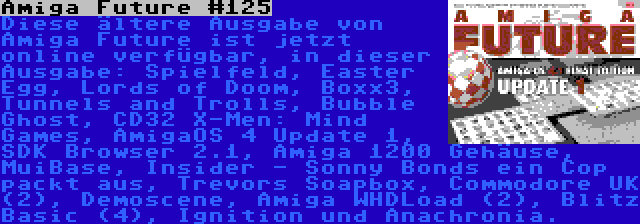 Amiga Future #125 | Diese ältere Ausgabe von Amiga Future ist jetzt online verfügbar, in dieser Ausgabe: Spielfeld, Easter Egg, Lords of Doom, Boxx3, Tunnels and Trolls, Bubble Ghost, CD32 X-Men: Mind Games, AmigaOS 4 Update 1, SDK Browser 2.1, Amiga 1200 Gehäuse, MuiBase, Insider - Sonny Bonds ein Cop packt aus, Trevors Soapbox, Commodore UK (2), Demoscene, Amiga WHDLoad (2), Blitz Basic (4), Ignition und Anachronia.