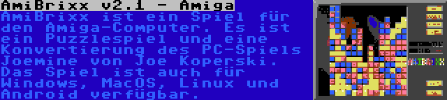 AmiBrixx v2.1 - Amiga | AmiBrixx ist ein Spiel für den Amiga-Computer. Es ist ein Puzzlespiel und eine Konvertierung des PC-Spiels Joemine von Joe Koperski. Das Spiel ist auch für Windows, MacOS, Linux und Android verfügbar.