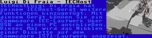 Luigi Di Fraia - IECHost | IECHostLuigi Di Fraia hat seinem IECHost-Gerät weitere Funktionen hinzugefügt. Mit diesem Gerät können Sie ein Commodore IEC-Laufwerk über USB an einen PC anschließen. Dieses Mal wird das Nibblen einer Diskette auf dem Commodore 1571-Laufwerk angezeigt.