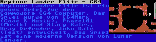 Neptune Lander Elite - C64 | Neptune Lander Elite ist ein neues Spiel für den Commodore C64-Computer. Das Spiel wurde von C64Mark (Code & Musik), Phaze101 (Musik) und Stacy Bates, Gray Defender, John Dale (Test) entwickelt. Das Spiel ist eine moderne Version von Lunar Lander.