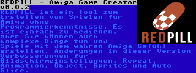 REDPILL - Amiga Game Creator v0.8.2 | REDPILL ist ein Tool zum Erstellen von Spielen für Amiga ohne Programmierkenntnisse. Es ist einfach zu bedienen, aber Sie können auch komplexe Dinge tun und Spiele mit dem wahren Amiga-Gefühl erstellen. Änderungen in dieser Version: Verbesserungen für Bildschirmeinstellungen, Repeat, Animation, Object, Sprites und Auto Slice.