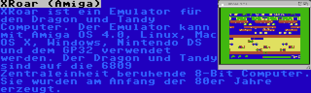 XRoar (Amiga) | XRoar ist ein Emulator für den Dragon und Tandy Computer. Der Emulator kann mit Amiga OS 4.0, Linux, Mac OS X, Windows, Nintendo DS und dem GP32 verwendet werden. Der Dragon und Tandy sind auf die 6809 Zentraleinheit beruhende 8-Bit Computer. Sie wurden am Anfang der 80er Jahre erzeugt.