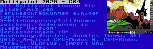 Multipaint 2020 - C64 | Mit Multipaint können Sie Bilder mit den Farbbeschränkungen einiger typischer 8-Bit-Computerplattformen zeichnen. Änderungen in dieser Version: Verbesserungen für Anwendungsfenster, dunkles Thema, SET GRID, Amstrad CPC-Modus 0, C64-Modus frei, ULAplus, Import und Moduswechsel.