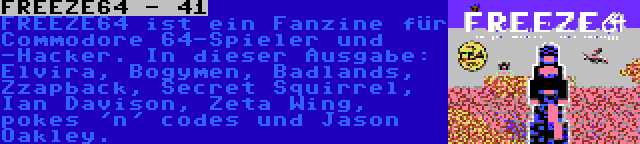 FREEZE64 - 41 | FREEZE64 ist ein Fanzine für Commodore 64-Spieler und -Hacker. In dieser Ausgabe: Elvira, Bogymen, Badlands, Zzapback, Secret Squirrel, Ian Davison, Zeta Wing, pokes 'n' codes und Jason Oakley.