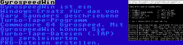 GyrospeedWin | GyrospeedWin ist ein Windows-Ersatz für das von Gary Saunders geschriebene Turbo-Tape-Programm Commodore 64 Gyrospeed. Mit GyrospeedWin können Sie Turbo-Tape-Dateien (.TAP) aus zerkleinerten PRG-Dateien erstellen.