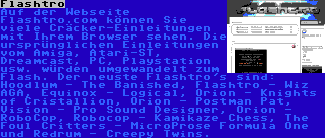 Flashtro | Auf der Webseite Flashtro.com können Sie viele Cräcker-Einleitungen mit Ihrem Browser sehen. Die ursprünglichen Einleitungen vom Amiga, Atari-ST, Dreamcast, PC, Playstation usw. würden umgewandelt zum Flash. Der neuste Flashtro's sind: Hoodlum - The Banished, Flashtro - Wiz AGA, Equinox - Logical, Orion - Knights of Cristallion, Orion - Postman Pat, Vision - Pro Sound Designer, Orion - RoboCop, Robocop - Kamikaze Chess, The Foul Critters - MicroProse Formula One und Redrum - Creepy Twins.